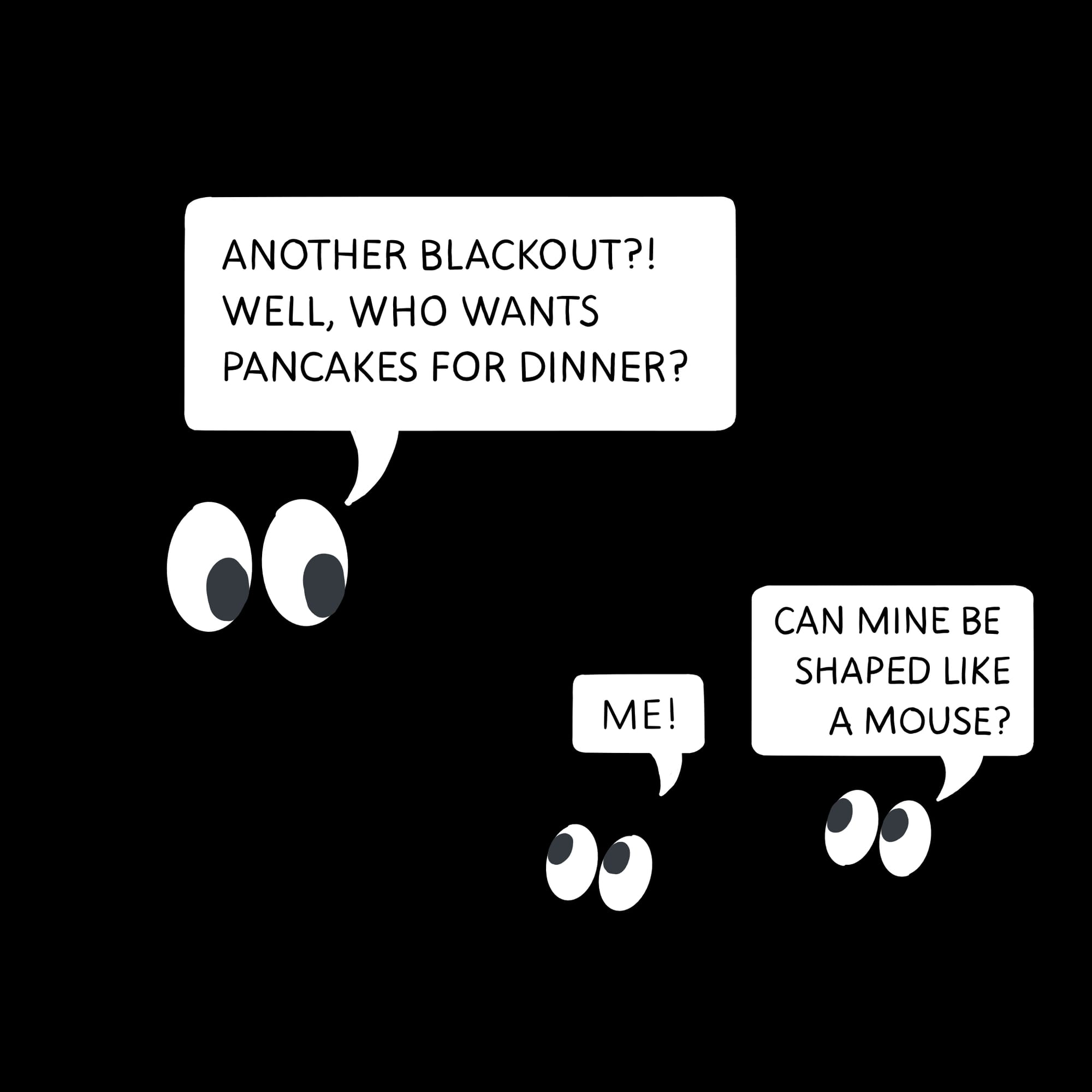 Eyeballs floating in the dark during a blackout. The parent asks who wants pancakes. The kids say 'Me!' and 'Can mind be shaped like a mouse?'